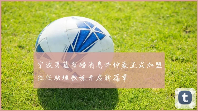 宁波男篮重磅消息许钟豪正式加盟担任助理教练开启新篇章