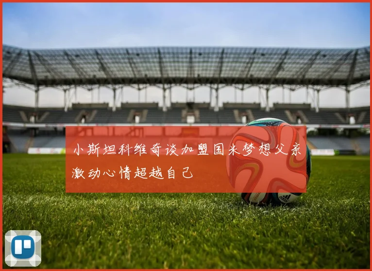 小斯坦科维奇谈加盟国米梦想父亲激动心情超越自己
