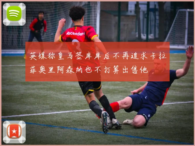 英媒称皇马签库库后不再追求卡拉菲奥里阿森纳也不打算出售他