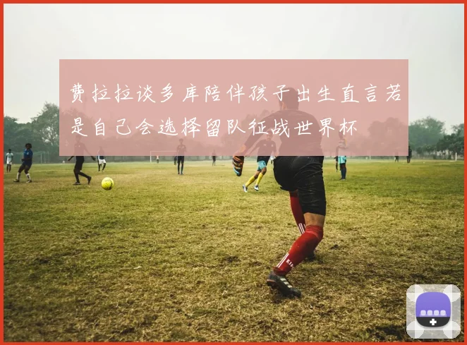 费拉拉谈多库陪伴孩子出生直言若是自己会选择留队征战世界杯