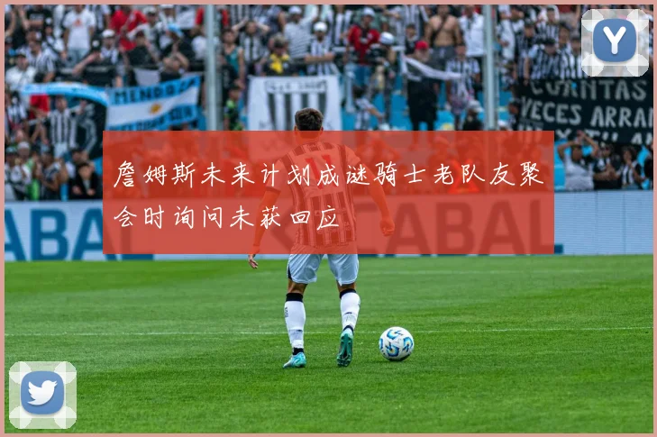 詹姆斯未来计划成谜骑士老队友聚会时询问未获回应