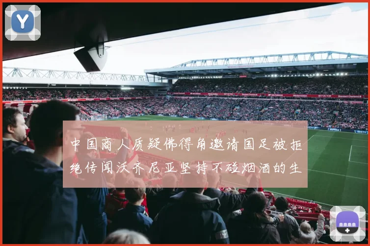 中国商人质疑佛得角邀请国足被拒绝传闻沃齐尼亚坚持不碰烟酒的生活方式