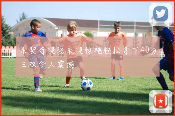 东契奇现场表现惊艳轻松拿下40分三双令人震撼