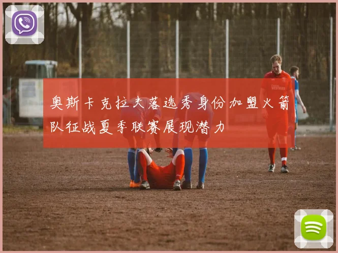 奥斯卡克拉夫落选秀身份加盟火箭队征战夏季联赛展现潜力