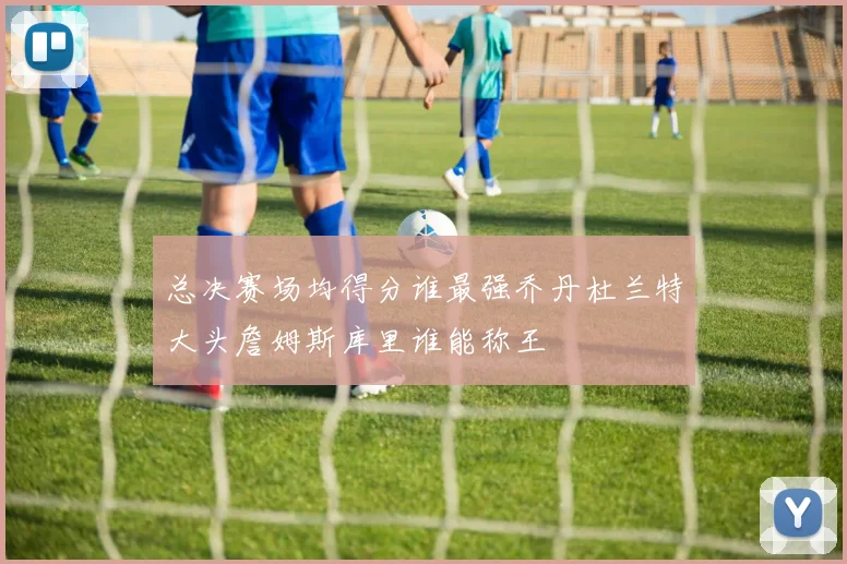 总决赛场均得分谁最强乔丹杜兰特大头詹姆斯库里谁能称王