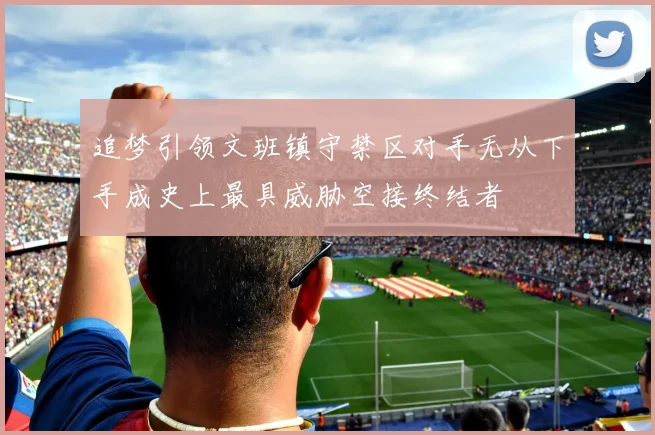 追梦引领文班镇守禁区对手无从下手成史上最具威胁空接终结者