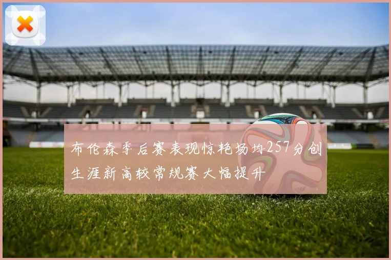 布伦森季后赛表现惊艳场均257分创生涯新高较常规赛大幅提升