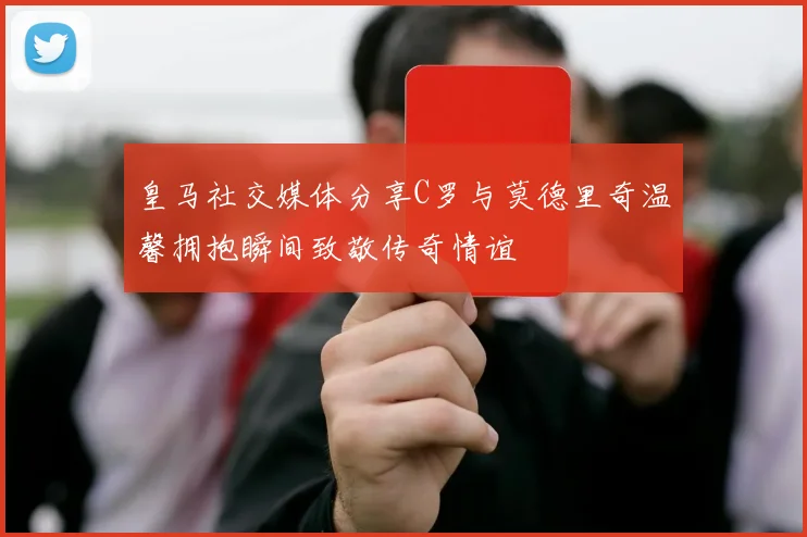 皇马社交媒体分享C罗与莫德里奇温馨拥抱瞬间致敬传奇情谊